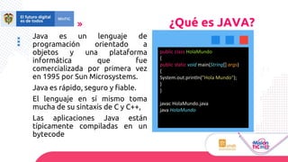 Java es un lenguaje de
programación orientado a
objetos y una plataforma
informática que fue
comercializada por primera vez
en 1995 por Sun Microsystems.
Java es rápido, seguro y fiable.
El lenguaje en sí mismo toma
mucha de su sintaxis de C y C++,
Las aplicaciones Java están
típicamente compiladas en un
bytecode
¿Qué es JAVA?
public class HolaMundo
{
public static void main(String[] args)
{
System.out.println("Hola Mundo");
}
}
javac HolaMundo.java
java HolaMundo
 
