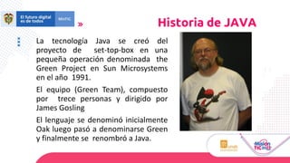 La tecnología Java se creó del
proyecto de set-top-box en una
pequeña operación denominada the
Green Project en Sun Microsystems
en el año 1991.
El equipo (Green Team), compuesto
por trece personas y dirigido por
James Gosling
El lenguaje se denominó inicialmente
Oak luego pasó a denominarse Green
y finalmente se renombró a Java.
Historia de JAVA
 
