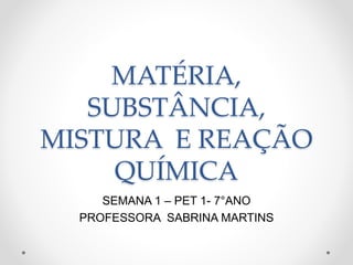 MATÉRIA,
SUBSTÂNCIA,
MISTURA E REAÇÃO
QUÍMICA
SEMANA 1 – PET 1- 7°ANO
PROFESSORA SABRINA MARTINS
 