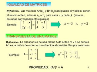 IGUALDAD DE MATRICES Definición.-  Las matrices A=[a ij ] y B=[b ij ] son iguales si y sólo si tienen el mismo orden, además a ij  = b ij   para cada  i  y cada  j   (esto es, entradas correspondientes iguales) TRANSPUESTA DE UNA MATRIZ Definición.-  La transpuesta de una matriz A de orden m x n se denota A T , es la matriz de orden n x m obtenida al cambiar filas por columnas PROPIEDAD:  (A T ) T  = A Ejemplo:  Ejemplo:  