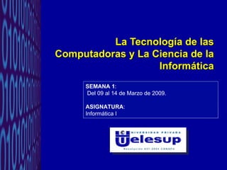 La Tecnología de las Computadoras y La Ciencia de la Informática SEMANA 1 : Del 09 al 14 de Marzo de 2009. ASIGNATURA :  Informática I 