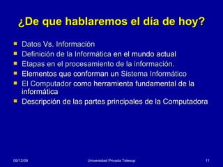 ¿De que hablaremos el día de hoy? Datos  Vs.  Información Definición de la Informática  en el mundo actual Etapas en el procesamiento de la información. Elementos que conforman un  Sistema Informático   El Computador  como herramienta fundamental de la informática Descripción de las partes principales de la Computadora 08/06/09 Universidad Privada Telesup 