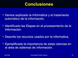 Conclusiones 08/06/09 Universidad Privada Telesup Hemos explicado la Informática y el tratamiento automático de la información. Identificado las Etapas en el procesamiento de la Información. Descrito los recursos usados por la informatica. Ejemplificado la importancia de estas ciencias en el área de sistemas de información. 