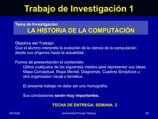 Trabajo de Investigación 1 08/06/09 Universidad Privada Telesup Tema de Investigación : LA HISTORIA DE LA COMPUTACIÓN Objetivo del Trabajo: Que el alumno interprete la evolución de la ciencia de la computación desde sus orígenes hasta la actualidad. Forma de presentación el contenido: Utilice cualquiera de los siguientes medios para representar sus ideas: Mapa Conceptual, Mapa Mental, Diagramas, Cuadros Sinópticos u otro organizador visual o temático. El presente trabajo no debe ser una monografía. Sus conclusiones  serán muy importantes . FECHA DE ENTREGA: SEMANA  2 