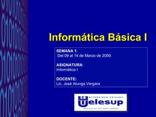 Informática Básica I SEMANA 1 : Del 09 al 14 de Marzo de 2009. ASIGNATURA :  Informática I DOCENTE: Lic. José Atunga Vergara 