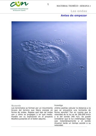 Antes de empezar
Recuerda Investiga
Los terremotos se forman por un movimiento
brusco del terreno que libera energía en
forma de ondas. Repasa qué tipo de ondas
son y cómo se propagan y en qué medio.
Puedes ver su explicación en el proyecto
Biosfera pulsando en el botón adjunto.
¿Cómo podrías calcular la distancia a la
que se encuentra una tormenta de
forma sencilla? Ten en cuenta que la
velocidad de la luz es de 300.000 km/s
y la del sonido 340 m/s. Se puede
considerar que la luz (relámpago) llega
casi instantáneamente y el sonido
(trueno) tarda un tiempo acorde a su
velocidad.
Las ondas
MATERIAL TEORÍCO - SEMANA 1
1
 