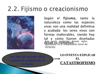 Según el  fijismo , tanto la naturaleza como las especies vivas son una realidad definitiva y acabada: los seres vivos son formas inalterables, siendo hoy tal y como fueron diseñadas desde su comienzo.  Esta teoría predominó durante siglos, apoyándose en la interpretación literal del GÉNESIS. LO INTENTA EXPLICAR EL  CATASTROFISMO Pero algo que resultaba difícil explicar era el significado de los fósiles 