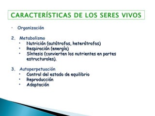 CARACTERÍSTICAS DE LOS SERES VIVOS Organización 2.  Metabolismo Nutrición (autótrofos, heterótrofos) Respiración (energía) Síntesis (convierten los nutrientes en partes estructurales). 3.  Autoperpetuación Control del estado de equilibrio Reproducción  Adaptación 