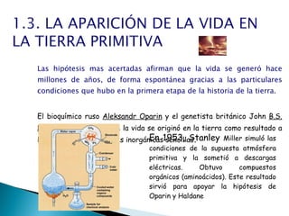 Las hipótesis mas acertadas afirman que la vida se generó hace millones de años, de forma espontánea gracias a las particulares condiciones que hubo en la primera etapa de la historia de la tierra.   El bioquímico ruso  Aleksandr Oparin  y el genetista británico John  B.S. Haldane  propusieron que la vida se originó en la tierra como resultado a la asociacion de moleculas inorgánicas sencillas .  En 1953, Stanley  Miller simuló las condiciones de la supuesta atmósfera primitiva y la sometió a descargas eléctricas. Obtuvo compuestos orgánicos (aminoácidos). Este resultado sirvió para apoyar la hipótesis de Oparin y Haldane 