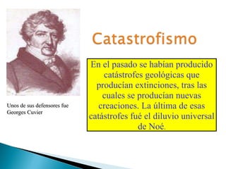 En el pasado se habían producido catástrofes geológicas que producían extinciones, tras las cuales se producían nuevas creaciones. La última de esas catástrofes fué el diluvio universal de Noé . Unos de sus defensores fue Georges Cuvier 