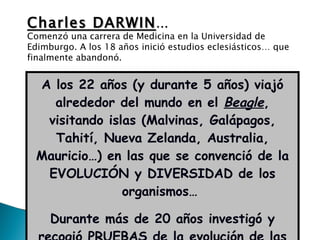 A los 22 años (y durante 5 años) viajó alrededor del mundo en el  Beagle , visitando islas (Malvinas, Galápagos, Tahití, Nueva Zelanda, Australia, Mauricio…) en las que se convenció de la EVOLUCIÓN y DIVERSIDAD de los organismos…  Durante más de 20 años investigó y recogió  PRUEBAS  de la evolución de las especies… Charles DARWIN … Comenzó una carrera de Medicina en la Universidad de Edimburgo. A los 18 años inició estudios eclesiásticos… que finalmente abandonó. 