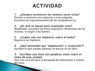 1.      ¿Siempre existieron los mismos seres vivos? Piensen y expresen una respuesta a esta pregunta. Escuchen las argumentaciones de los compañeros/as.   2.      ¿En qué se basan para responder esto? Respondan. Escuchen las otras respuestas. Analicemos de las mismas, el origen y las fuentes.   3.      ¿Cuáles son sus hipótesis sobre el tema? Registren las hipótesis.   4.      ¿Qué entienden por “adaptación” y “evolución”? Escriban lo que ustedes piensan sin buscar en un libro.   5.      Escriban una lista con palabras clave sobre el tema de esta unidad . Esta lista será útil para la búsqueda de información y análisis del tema ACTIVIDAD 