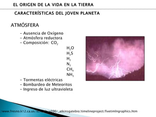 EL ORIGEN DE LA VIDA EN LA TIERRA CARACTERÍSTICAS DEL JOVEN PLANETA ATMÓSFERA - Ausencia de Oxígeno - Atmósfera reductora - Composición:  CO 2 H 2 O H 2 S H 2 N 2 CH 4 NH 3 - Tormentas eléctricas - Bombardeo de Meteoritos - Ingreso de luz ultravioleta http://www.fresno.k12.ca.us/schools/s090/_atkinsgatebio/timelineproject/fivetimlngraphics.htm 