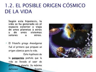 Según esta hipotesis, la vida se ha generado en el espacio exterior y viaja de unos planetas a otros y de unos sistemas solares a otros. El filosofo griego Anaxágoras fué el primero que propuso un origen cósmico para la vida.  Esta hipótesis de la  panspermia  postula que la vida es llevada al azar de planeta en planeta. Su máximo defensor fué Svante Arrhenius, que afirmaba que la vida provenía del espacio exterior. 