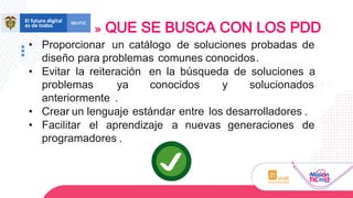 • Proporcionar un catálogo de soluciones probadas de
diseño para problemas comunes conocidos.
• Evitar la reiteración en la búsqueda de soluciones a
problemas ya conocidos y solucionados
anteriormente .
• Crear un lenguaje estándar entre los desarrolladores .
• Facilitar el aprendizaje a nuevas generaciones de
programadores .
QUE SE BUSCA CON LOS PDD
 
