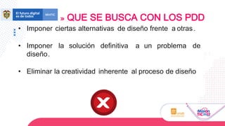 • Imponer ciertas alternativas de diseño frente a otras.
• Imponer la solución definitiva a un problema de
diseño.
• Eliminar la creatividad inherente al proceso de diseño
QUE SE BUSCA CON LOS PDD
 
