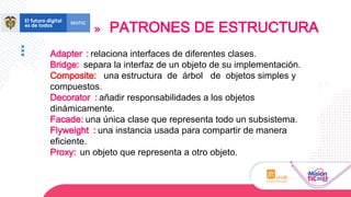 PATRONES DE ESTRUCTURA
Adapter : relaciona interfaces de diferentes clases.
Bridge: separa la interfaz de un objeto de su implementación.
Composite: una estructura de árbol de objetos simples y
compuestos.
Decorator : añadir responsabilidades a los objetos
dinámicamente.
Facade: una única clase que representa todo un subsistema.
Flyweight : una instancia usada para compartir de manera
eficiente.
Proxy: un objeto que representa a otro objeto.
 