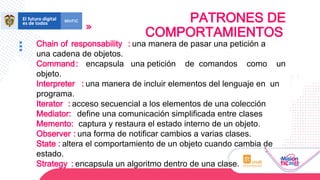 PATRONES DE
COMPORTAMIENTOS
Chain of responsability : una manera de pasar una petición a
una cadena de objetos.
Command: encapsula una petición de comandos como un
objeto.
Interpreter : una manera de incluir elementos del lenguaje en un
programa.
Iterator : acceso secuencial a los elementos de una colección
Mediator: define una comunicación simplificada entre clases
Memento: captura y restaura el estado interno de un objeto.
Observer : una forma de notificar cambios a varias clases.
State : altera el comportamiento de un objeto cuando cambia de
estado.
Strategy : encapsula un algoritmo dentro de una clase.
 