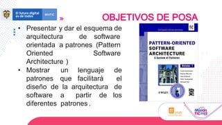 • Presentar y dar el esquema de
arquitectura de software
orientada a patrones (Pattern
Oriented Software
Architecture )
• Mostrar un lenguaje de
patrones que facilitará el
diseño de la arquitectura de
software a partir de los
diferentes patrones .
OBJETIVOS DE POSA
 