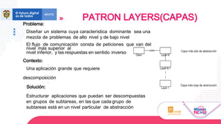 Problema:
Diseñar un sistema cuya característica dominante sea una
mezcla de problemas de alto nivel y de bajo nivel
El flujo de comunicación consta de peticiones que van del
nivel más superior al
nivel inferior, y las respuestas en sentido inverso
Contexto:
Una aplicación grande que requiere
descomposición
Solución:
Estructurar aplicaciones que puedan ser descompuestas
en grupos de subtareas, en las que cada grupo de
subtareas está en un nivel particular de abstracción
PATRON LAYERS(CAPAS)
 