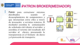 Patrón para estructurar sistemas
distribuidos usando el
desacoplamiento de componentes y
que interactúan entre ellos a través
de invocación a servicios remotos. El
mediador coordina la comunicación
de solicitudes del cliente al servidor y
coordina el retorno del resultado del
servidor al cliente, procurando la
transparencia en el formato de datos
y el protocolo de transporte.
PATRON BROKER(MEDIADOR)
 