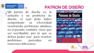 Un patrón de diseño es, la
solución a un problema de
diseño, el cual debe haber
comprobado su efectividad
resolviendo problemas similares
en el pasado, también tiene que
ser reutilizable, por lo que se
deben poder usar para resolver
problemas parecidos en
contextos diferentes.
PATRON DE DISEÑO
 