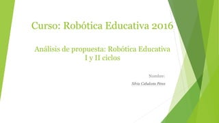 Curso: Robótica Educativa 2016
Análisis de propuesta: Robótica Educativa
I y II ciclos
Nombre:
Silvia Cabalceta Pérez
 