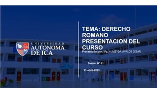 TEMA: DERECHO
ROMANO
PRESENTACION DEL
CURSO
Presentado por: Mg. ALMEYDA AVALOS CESAR
Sesión N° 01
21-abril-2023
 
