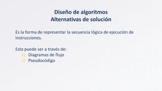 Es la forma de representar la secuencia lógica de ejecución de
instrucciones.
Esta puede ser a través de:
1) Diagramas de flujo
2) Pseudocódigo
Diseño de algoritmos
Alternativas de solución
 