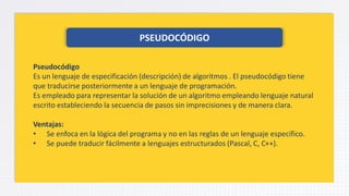 PSEUDOCÓDIGO
Pseudocódigo
Es un lenguaje de especificación (descripción) de algoritmos . El pseudocódigo tiene
que traducirse posteriormente a un lenguaje de programación.
Es empleado para representar la solución de un algoritmo empleando lenguaje natural
escrito estableciendo la secuencia de pasos sin imprecisiones y de manera clara.
Ventajas:
• Se enfoca en la lógica del programa y no en las reglas de un lenguaje específico.
• Se puede traducir fácilmente a lenguajes estructurados (Pascal, C, C++).
 
