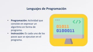 Lenguajes de Programación
• Programación: Actividad que
consiste en expresar un
algoritmo en forma de
programa.
• Instrucción: Es cada uno de los
pasos que se ejecutan en el
programa.
 