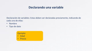 Declarando una variable
Declaración de variables: Estas deben ser declaradas previamente, indicando de
cada una de ellas:
• Nombre
• Tipo de dato
Ejemplo:
• Edad
• Precio
 