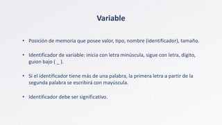 Variable
• Posición de memoria que posee valor, tipo, nombre (identificador), tamaño.
• Identificador de variable: inicia con letra minúscula, sigue con letra, dígito,
guion bajo ( _ ).
• Si el identificador tiene más de una palabra, la primera letra a partir de la
segunda palabra se escribirá con mayúscula.
• Identificador debe ser significativo.
 