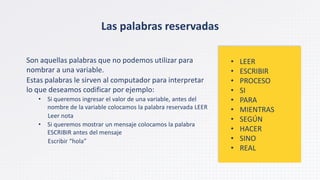 • LEER
• ESCRIBIR
• PROCESO
• SI
• PARA
• MIENTRAS
• SEGÚN
• HACER
• SINO
• REAL
Las palabras reservadas
Son aquellas palabras que no podemos utilizar para
nombrar a una variable.
Estas palabras le sirven al computador para interpretar
lo que deseamos codificar por ejemplo:
• Si queremos ingresar el valor de una variable, antes del
nombre de la variable colocamos la palabra reservada LEER
Leer nota
• Si queremos mostrar un mensaje colocamos la palabra
ESCRIBIR antes del mensaje
Escribir “hola”
 