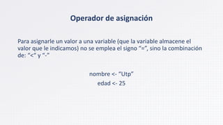 Operador de asignación
Para asignarle un valor a una variable (que la variable almacene el
valor que le indicamos) no se emplea el signo “=”, sino la combinación
de: “<“ y “-”
nombre <- “Utp”
edad <- 25
 