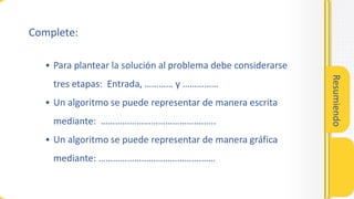 Resumiendo
• Para plantear la solución al problema debe considerarse
tres etapas: Entrada, ………… y ……………
• Un algoritmo se puede representar de manera escrita
mediante: ………………………………….……..
• Un algoritmo se puede representar de manera gráfica
mediante: …………………………………….……
Complete:
 