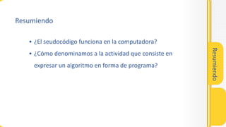 Resumiendo
• ¿El seudocódigo funciona en la computadora?
• ¿Cómo denominamos a la actividad que consiste en
expresar un algoritmo en forma de programa?
Resumiendo
 