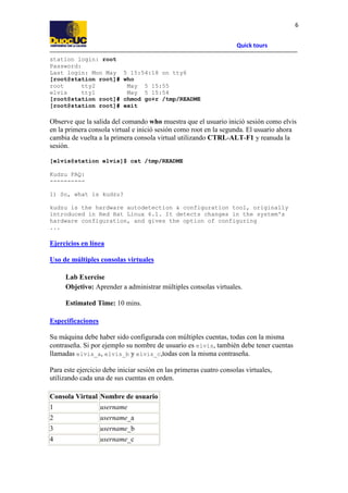 Quick tours
6
station login: root
Password:
Last login: Mon May 5 15:54:18 on tty6
[root@station root]# who
root tty2 May 5 15:55
elvis tty1 May 5 15:54
[root@station root]# chmod go+r /tmp/README
[root@station root]# exit
Observe que la salida del comando who muestra que el usuario inició sesión como elvis
en la primera consola virtual e inició sesión como root en la segunda. El usuario ahora
cambia de vuelta a la primera consola virtual utilizando CTRL-ALT-F1 y reanuda la
sesión.
[elvis@station elvis]$ cat /tmp/README
Kudzu FAQ:
----------
1) So, what is kudzu?
kudzu is the hardware autodetection & configuration tool, originally
introduced in Red Hat Linux 6.1. It detects changes in the system's
hardware configuration, and gives the option of configuring
...
Ejercicios en línea
Uso de múltiples consolas virtuales
Lab Exercise
Objetivo: Aprender a administrar múltiples consolas virtuales.
Estimated Time: 10 mins.
Especificaciones
Su máquina debe haber sido configurada con múltiples cuentas, todas con la misma
contraseña. Si por ejemplo su nombre de usuario es elvis, también debe tener cuentas
llamadas elvis_a, elvis_b y elvis_c,todas con la misma contraseña.
Para este ejercicio debe iniciar sesión en las primeras cuatro consolas virtuales,
utilizando cada una de sus cuentas en orden.
Consola Virtual Nombre de usuario
1 username
2 username_a
3 username_b
4 username_c
 