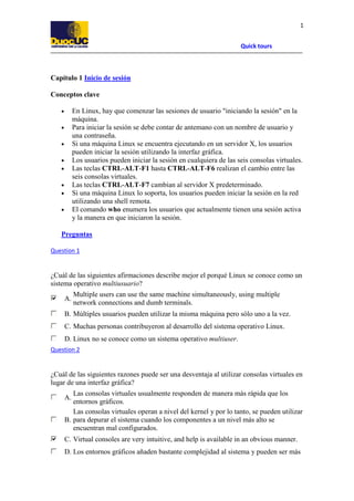 Quick tours
1
Capítulo 1 Inicio de sesión
Conceptos clave
• En Linux, hay que comenzar las sesiones de usuario "iniciando la sesión" en la
máquina.
• Para iniciar la sesión se debe contar de antemano con un nombre de usuario y
una contraseña.
• Si una máquina Linux se encuentra ejecutando en un servidor X, los usuarios
pueden iniciar la sesión utilizando la interfaz gráfica.
• Los usuarios pueden iniciar la sesión en cualquiera de las seis consolas virtuales.
• Las teclas CTRL-ALT-F1 hasta CTRL-ALT-F6 realizan el cambio entre las
seis consolas virtuales.
• Las teclas CTRL-ALT-F7 cambian al servidor X predeterminado.
• Si una máquina Linux lo soporta, los usuarios pueden iniciar la sesión en la red
utilizando una shell remota.
• El comando who enumera los usuarios que actualmente tienen una sesión activa
y la manera en que iniciaron la sesión.
Preguntas
Question 1
¿Cuál de las siguientes afirmaciones describe mejor el porqué Linux se conoce como un
sistema operativo multiusuario?
A.
Multiple users can use the same machine simultaneously, using multiple
network connections and dumb terminals.
B. Múltiples usuarios pueden utilizar la misma máquina pero sólo uno a la vez.
C. Muchas personas contribuyeron al desarrollo del sistema operativo Linux.
D. Linux no se conoce como un sistema operativo multiuser.
Question 2
¿Cuál de las siguientes razones puede ser una desventaja al utilizar consolas virtuales en
lugar de una interfaz gráfica?
A.
Las consolas virtuales usualmente responden de manera más rápida que los
entornos gráficos.
B.
Las consolas virtuales operan a nivel del kernel y por lo tanto, se pueden utilizar
para depurar el sistema cuando los componentes a un nivel más alto se
encuentran mal configurados.
C. Virtual consoles are very intuitive, and help is available in an obvious manner.
D. Los entornos gráficos añaden bastante complejidad al sistema y pueden ser más
 