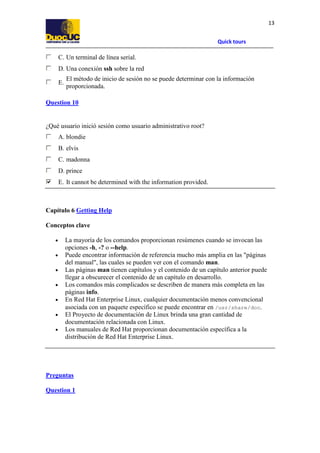 Quick tours
13
C. Un terminal de línea serial.
D. Una conexión ssh sobre la red
E.
El método de inicio de sesión no se puede determinar con la información
proporcionada.
Question 10
¿Qué usuario inició sesión como usuario administrativo root?
A. blondie
B. elvis
C. madonna
D. prince
E. It cannot be determined with the information provided.
Capítulo 6 Getting Help
Conceptos clave
• La mayoría de los comandos proporcionan resúmenes cuando se invocan las
opciones -h, -? o --help.
• Puede encontrar información de referencia mucho más amplia en las "páginas
del manual", las cuales se pueden ver con el comando man.
• Las páginas man tienen capítulos y el contenido de un capítulo anterior puede
llegar a obscurecer el contenido de un capítulo en desarrollo.
• Los comandos más complicados se describen de manera más completa en las
páginas info.
• En Red Hat Enterprise Linux, cualquier documentación menos convencional
asociada con un paquete específico se puede encontrar en /usr/share/doc.
• El Proyecto de documentación de Linux brinda una gran cantidad de
documentación relacionada con Linux.
• Los manuales de Red Hat proporcionan documentación específica a la
distribución de Red Hat Enterprise Linux.
Preguntas
Question 1
 