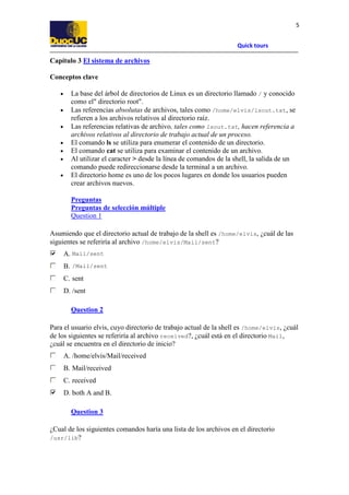 Quick tours
5
Capítulo 3 El sistema de archivos
Conceptos clave
• La base del árbol de directorios de Linux es un directorio llamado / y conocido
como el" directorio root".
• Las referencias absolutas de archivos, tales como /home/elvis/lsout.txt, se
refieren a los archivos relativos al directorio raíz.
• Las referencias relativas de archivo, tales como lsout.txt, hacen referencia a
archivos relativos al directorio de trabajo actual de un proceso.
• El comando ls se utiliza para enumerar el contenido de un directorio.
• El comando cat se utiliza para examinar el contenido de un archivo.
• Al utilizar el caracter > desde la línea de comandos de la shell, la salida de un
comando puede redireccionarse desde la terminal a un archivo.
• El directorio home es uno de los pocos lugares en donde los usuarios pueden
crear archivos nuevos.
Preguntas
Preguntas de selección múltiple
Question 1
Asumiendo que el directorio actual de trabajo de la shell es /home/elvis, ¿cuál de las
siguientes se referiría al archivo /home/elvis/Mail/sent?
A. Mail/sent
B. /Mail/sent
C. sent
D. /sent
Question 2
Para el usuario elvis, cuyo directorio de trabajo actual de la shell es /home/elvis, ¿cuál
de los siguientes se referiría al archivo received?, ¿cuál está en el directorio Mail,
¿cuál se encuentra en el directorio de inicio?
A. /home/elvis/Mail/received
B. Mail/received
C. received
D. both A and B.
Question 3
¿Cual de los siguientes comandos haría una lista de los archivos en el directorio
/usr/lib?
 