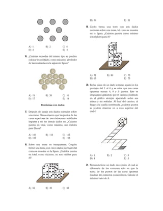A) 1 B) 2 C) 6
D) 3 E) 4
16. ¿Cuántas monedas del mismo tipo se pueden
colocar en contacto, como máximo, alrededor
de las mostradas en la siguiente figura?
A) 19 B) 20 C) 16
D) 17 E) 18
Problemas con dados
17. Después de lanzar seis dados normales sobre
una mesa, Diana observa que los puntos de las
caras superiores de tres dados son cantidades
impares y en los demás dados no. ¿Cuántos
puntos en total, como máximo, son visibles
para Diana?
A) 110 B) 113 C) 115
D) 117 E) 118
18. Sobre una mesa no transparente, Coquito
formó una ruma con cinco dados normales tal
como se muestra en la figura. ¿Cuántos puntos
en total, como máximo, no son visibles para
él?
A) 52 B) 49 C) 48
D) 50 E) 51
19. Cayito forma una torre con seis dados
normales sobre una mesa, tal como se muestra
en la figura. ¿Cuántos puntos como mínimo
son visibles para él?
A) 71 B) 80 C) 73
D) 65 E) 75
20. En las caras de un dado extraño aparecen los
puntajes del 1 al 6 y se sabe que sus caras
opuestas suman 4; 8 y 9 puntos. Este es
desplazado girándolo por el camino mostrado
en el gráfico siempre apoyando sobre sus
aristas y sin resbalar. Al final del camino, al
llegar a la casilla sombreada, ¿cuántos puntos
se podrán observar en a cara superior del
dado?
A) 1 B) 2 C) 3
D) 4 E) 5
21. Fernanda tiene un dado no común, el cual se
diferencia de los comunes solo en que la
suma de los puntos de las caras opuestas
resultan tres números consecutivos. Calcule el
mínimo valor de A.
 