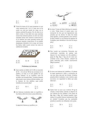 A) 1 B) 2 C) 3
D) 4 E) 6
22. Todos los dados de la mesa presentan en sus
caras números del 1 al 6 y cada uno se ha
unido con otro por medio de caras con la
misma cantidad de puntos. Uno de ellos es un
dado común, el otro dado sus caras opuestas
suman tres números primos, en otro sus caras
opuestas suman tres números consecutivos y
en el restante sus caras opuestas suman tres
números impares consecutivos. Si es posible
desplazarse alrededor de la mesa, sin mover
los dados, halle cuanto suman las caras no
visibles de los dados
A) 39 B) 40 C) 43
D) 37 E) 18
Problemas con balanzas
23. Juan cambia un billete de S/. 200 en monedas
de S/. 1. Al colocar 100 de las monedas en un
platillo y el resto en el otro platillo de una
misma balanza, no se equilibra, pues ha
recibido una moneda falsa. ¿Cuántas pesadas
adicionales como mínimo deberá realizar, con
la balanza de dos platillos, para poder
identificar la moneda falsa?
A) 3 B) 4 C) 5
D) 6 E) 7
24. Las balanzas mostradas están en equilibrio y
los objetos diferentes tienen pesos diferentes.
La siguiente balanza se equilibra con:
A) B) C)
D) E)
25. Se tiene 7 bolas de billar idénticas en tamaño
y color. Todas tienen el mismo peso, con
excepción de dos que son ligeramente más
pesadas que las demás. Si estas dos bolas
pesan iguales, ¿cuántas pesadas como mínimo
se debe realizar en una balanza sin graduar de
2 platillos, para identificar a las dos de mayor
peso?
A) 6 B) 3 C) 4
D) 5 E) 2
26. Para vender sus productos, Fernanda una
comerciante mayorista de patatas solo
dispone de una balanza con dos platillos y
pesas de 3kg, 5kg y 7 kg, una de cada una.
¿Cuántas veces, como mínimo, utilizará las
pesas indicadas para vender exactamente
26kg de patatas?
A) 7 B) 3 C) 4
D) 5 E) 2
27. Se tiene una balanza de 2 platillos y 13 esferas
de igual apariencia y peso, a excepción de
una que pesa más que las demás. ¿Cuántas
pesadas deben realizarse, como mínimo, para
encontrar con seguridad la esfera que pesa
diferente?
A) 6 B) 3 C) 4
D) 5 E) 2
28. Cayito tiene un saco que contiene 70 kg de
cebada y varias bolsas, además, se dispone de
una balanza de dos platillos y tres pesas de
2kg, 6kg y 13kg. ¿En cuántas pesadas como
mínimo, se pueden obtener exactamente 67kg
de cebada?. Considere que las cantidades
pesadas no pueden ser utilizadas como pesas.
A) 2 B) 4 C) 3
D) 6 E) 5
 