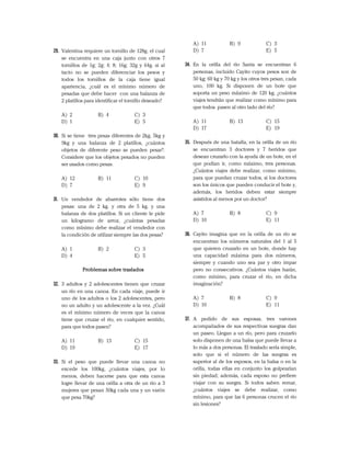29. Valentina requiere un tornillo de 128g, el cual
se encuentra en una caja junto con otros 7
tornillos de 1g; 2g; 4; 8; 16g; 32g y 64g. si al
tacto no se pueden diferenciar los pesos y
todos los tornillos de la caja tiene igual
apariencia, ¿cuál es el mínimo número de
pesadas que debe hacer con una balanza de
2 platillos para identificar el tornillo deseado?
A) 2 B) 4 C) 3
D) 1 E) 5
30. Si se tiene tres pesas diferentes de 2kg, 5kg y
9kg y una balanza de 2 platillos, ¿cuántos
objetos de diferente peso se pueden pesar?.
Considere que los objetos pesados no pueden
ser usados como pesas.
A) 12 B) 11 C) 10
D) 7 E) 9
31. Un vendedor de abarrotes sólo tiene dos
pesas: una de 2 kg. y otra de 5 kg. y una
balanza de dos platillos. Si un cliente le pide
un kilogramo de arroz, ¿cuántas pesadas
como mínimo debe realizar el vendedor con
la condición de utilizar siempre las dos pesas?
A) 1 B) 2 C) 3
D) 4 E) 5
Problemas sobre traslados
32. 3 adultos y 2 adolescentes tienen que cruzar
un río en una canoa. En cada viaje, puede ir
uno de los adultos o los 2 adolescentes, pero
no un adulto y un adolescente a la vez. ¿Cuál
es el mínimo número de veces que la canoa
tiene que cruzar el río, en cualquier sentido,
para que todos pasen?
A) 11 B) 13 C) 15
D) 19 E) 17
33. Si el peso que puede llevar una canoa no
excede los 100kg, ¿cuántos viajes, por lo
menos, deben hacerse para que esta canoa
logre llevar de una orilla a otra de un río a 3
mujeres que pesan 50kg cada una y un varón
que pesa 70kg?
A) 11 B) 9 C) 3
D) 7 E) 5
34. En la orilla del río Santa se encuentran 6
personas, incluido Cayito cuyos pesos son de
50 kg; 60 kg y 70 kg y los otros tres pesan, cada
uno, 100 kg. Si disponen de un bote que
soporta un peso máximo de 120 kg, ¿cuántos
viajes tendrán que realizar como mínimo para
que todos pasen al otro lado del río?
A) 11 B) 13 C) 15
D) 17 E) 19
35. Después de una batalla, en la orilla de un río
se encuentran 3 doctores y 7 heridos que
desean cruzarlo con la ayuda de un bote, en el
que podían ir, como máximo, tres personas.
¿Cuántos viajes debe realizar, como mínimo,
para que puedan cruzar todos, si los doctores
son los únicos que pueden conducir el bote y,
además, los heridos deben estar siempre
asistidos al menos por un doctor?
A) 7 B) 8 C) 9
D) 10 E) 11
36. Cayito imagina que en la orilla de un río se
encuentran los números naturales del 1 al 5
que quieren cruzarlo en un bote, donde hay
una capacidad máxima para dos números,
siempre y cuando uno sea par y otro impar
pero no consecutivos. ¿Cuántos viajes harán,
como mínimo, para cruzar el río, en dicha
imaginación?
A) 7 B) 8 C) 9
D) 10 E) 11
37. A pedido de sus esposas, tres varones
acompañados de sus respectivas suegras dan
un paseo. Llegan a un río, pero para cruzarlo
solo disponen de una balsa que puede llevar a
lo más a dos personas. El traslado sería simple,
solo que si el número de las suegras es
superior al de los esposos, en la balsa o en la
orilla, todas ellas en conjunto los golpearían
sin piedad; además, cada esposo no prefiere
viajar con su suegra. Si todos saben remar,
¿cuántos viajes se debe realizar, como
mínimo, para que las 6 personas crucen el río
sin lesiones?
 