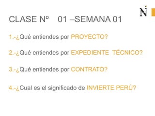 1.-¿Qué entiendes por PROYECTO?
CLASE Nº 01 –SEMANA 01
2.-¿Qué entiendes por EXPEDIENTE TÉCNICO?
3.-¿Qué entiendes por CONTRATO?
4.-¿Cual es el significado de INVIERTE PERÚ?
 