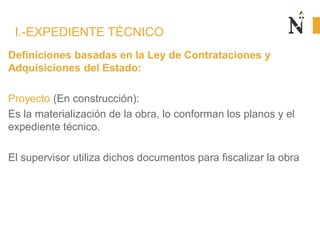 Definiciones basadas en la Ley de Contrataciones y
Adquisiciones del Estado:
Proyecto (En construcción):
Es la materialización de la obra, lo conforman los planos y el
expediente técnico.
El supervisor utiliza dichos documentos para fiscalizar la obra
I.-EXPEDIENTE TÉCNICO
 