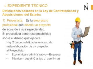 Definiciones basadas en la Ley de Contrataciones y
Adquisiciones del Estado:
1) Proyectista: Es la empresa o
profesional que diseña un proyecto
de acuerdo a sus especialidad.
El proyectista tiene responsabilidad
sobre el diseño que ejecuta.
Hay 2 responsabilidades en caso de
mala elaboración de un proyecto,
al Proyectista:
• Económica y administrativa---Empresa
• Técnico – Legal (Castigo al que firma)
I.-EXPEDIENTE TÉCNICO
 
