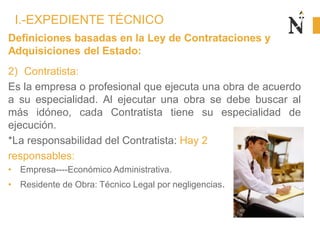 Definiciones basadas en la Ley de Contrataciones y
Adquisiciones del Estado:
2) Contratista:
Es la empresa o profesional que ejecuta una obra de acuerdo
a su especialidad. Al ejecutar una obra se debe buscar al
más idóneo, cada Contratista tiene su especialidad de
ejecución.
*La responsabilidad del Contratista: Hay 2
responsables:
• Empresa----Económico Administrativa.
• Residente de Obra: Técnico Legal por negligencias.
I.-EXPEDIENTE TÉCNICO
 