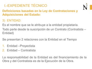 Definiciones basadas en la Ley de Contrataciones y
Adquisiciones del Estado:
3) ENTIDAD:
Es el nombre que se le atribuye a la entidad propietaria.
Todo parte desde la suscripción de un Contrato (Contratista –
Entidad)
Se presentan 2 relaciones con la Entidad en el Tiempo
1. Entidad –Proyectista
2. Entidad – Contratista
La responsabilidad de la Entidad es del financiamiento de la
Obra y del Contratista es de la Ejecución de la Obra.
I.-EXPEDIENTE TÉCNICO
 