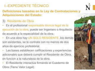 Definiciones basadas en la Ley de Contrataciones y
Adquisiciones del Estado:
3) Residente de Obra
• Es el profesional responsable técnico legal de la
ejecución de la obra, puede ser Ingeniero o Arquitecto
de acuerdo a la especialidad de la obra.
• En una obra hay UN SOLO RESIDENTE ,los demás
son asistentes, se le contrata con no menos de dos
años de ejercicio profesional.
• Las bases establecen calificaciones y experiencias
adicionales que deberá cumplir el Residente de Obra,
en funcion a la naturaleza de la obra.
• El Residente interactúa firmando el Cuaderno de
Obra (Tiene Valor Legal)
I.-EXPEDIENTE TÉCNICO
 
